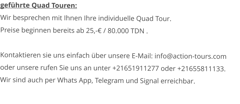 geführte Quad Touren: Wir besprechen mit Ihnen Ihre individuelle Quad Tour.Preise beginnen bereits ab 25,-€ / 80.000 TDN .   Kontaktieren sie uns einfach über unsere E-Mail: info@action-tours.com oder unsere rufen Sie uns an unter +21651911277 oder +21655811133.  Wir sind auch per Whats App, Telegram und Signal erreichbar.