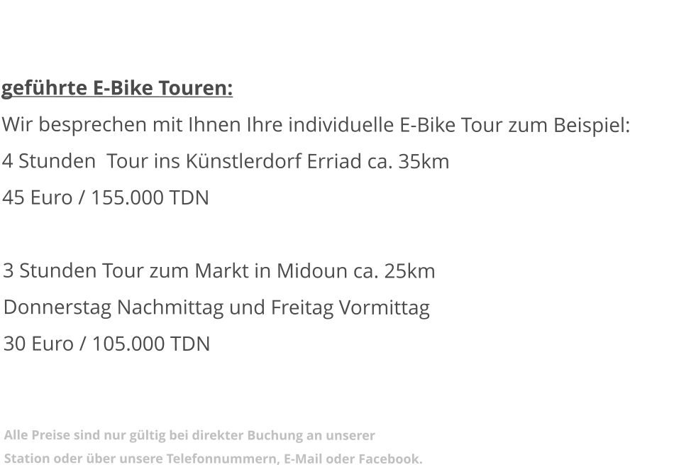 geführte E-Bike Touren: Wir besprechen mit Ihnen Ihre individuelle E-Bike Tour zum Beispiel: 4 Stunden  Tour ins Künstlerdorf Erriad ca. 35km 45 Euro / 155.000 TDN   3 Stunden Tour zum Markt in Midoun ca. 25kmDonnerstag Nachmittag und Freitag Vormittag 30 Euro / 105.000 TDN   Alle Preise sind nur gültig bei direkter Buchung an unserer Station oder über unsere Telefonnummern, E-Mail oder Facebook.