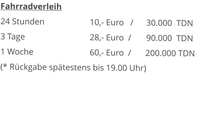 Fahrradverleih 24 Stunden					10,- Euro   /      30.000  TDN 3 Tage						28,- Euro  /       90.000  TDN1 Woche						60,- Euro  /		200.000 TDN (* Rückgabe spätestens bis 19.00 Uhr) 