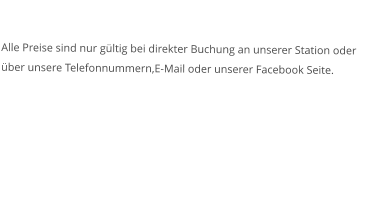 Alle Preise sind nur gültig bei direkter Buchung an unserer Station oder über unsere Telefonnummern,E-Mail oder unserer Facebook Seite. 