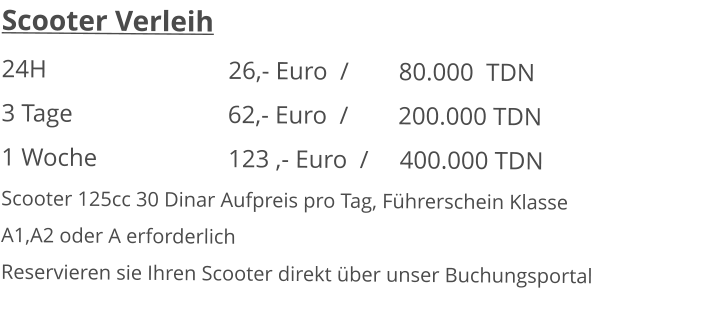 Scooter Verleih 24H  					26,- Euro  /        80.000  TDN 3 Tage				      62,- Euro  /        200.000 TDN1 Woche				123 ,- Euro  /     400.000 TDN Scooter 125cc 30 Dinar Aufpreis pro Tag, Führerschein KlasseA1,A2 oder A erforderlich Reservieren sie Ihren Scooter direkt über unser Buchungsportal