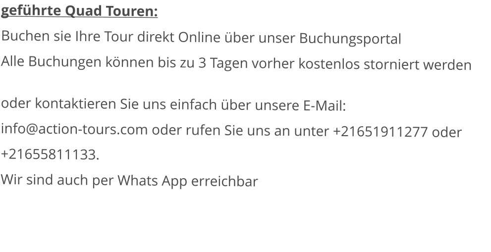 geführte Quad Touren:  Buchen sie Ihre Tour direkt Online über unser BuchungsportalAlle Buchungen können bis zu 3 Tagen vorher kostenlos storniert werden  oder kontaktieren Sie uns einfach über unsere E-Mail: info@action-tours.com oder rufen Sie uns an unter +21651911277 oder +21655811133.  Wir sind auch per Whats App erreichbar