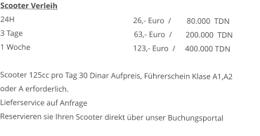 Scooter Verleih 24H  					26,- Euro  /        80.000  TDN 3 Tage				              63,- Euro  /       200.000  TDN1 Woche				123,- Euro  /     400.000 TDN  Scooter 125cc pro Tag 30 Dinar Aufpreis, Führerschein Klase A1,A2  oder A erforderlich.Lieferservice auf AnfrageReservieren sie Ihren Scooter direkt über unser Buchungsportal