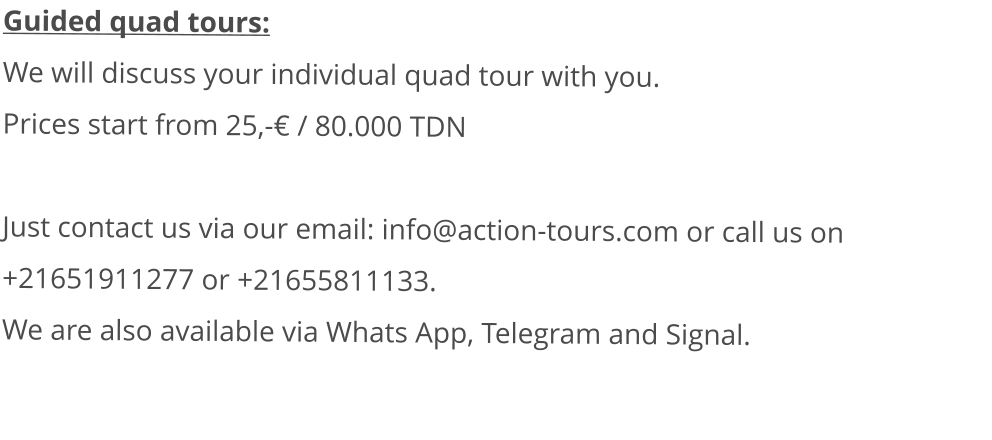 Guided quad tours: We will discuss your individual quad tour with you.  Prices start from 25,-€ / 80.000 TDN   Just contact us via our email: info@action-tours.com or call us on +21651911277 or +21655811133.  We are also available via Whats App, Telegram and Signal.
