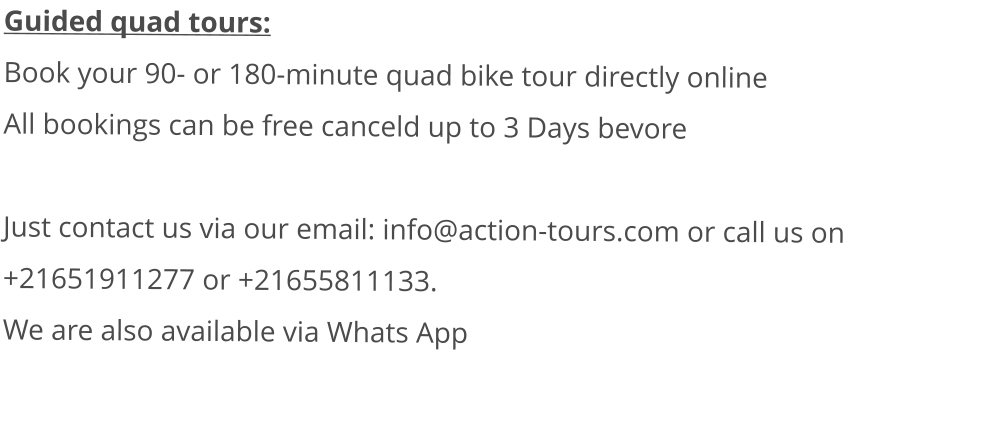 Guided quad tours: Book your 90- or 180-minute quad bike tour directly onlineAll bookings can be free canceld up to 3 Days bevore  Just contact us via our email: info@action-tours.com or call us on +21651911277 or +21655811133.  We are also available via Whats App