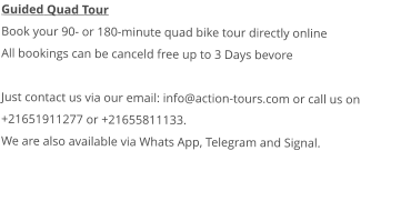 Guided Quad Tour Book your 90- or 180-minute quad bike tour directly online All bookings can be canceld free up to 3 Days bevore  Just contact us via our email: info@action-tours.com or call us on +21651911277 or +21655811133.  We are also available via Whats App, Telegram and Signal.   