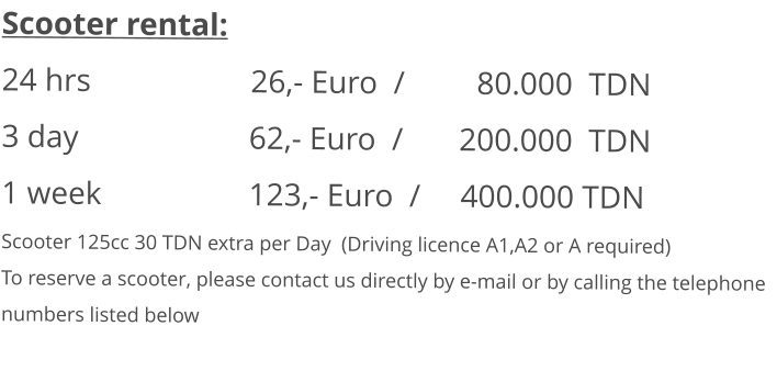 Scooter rental: 24 hrs				26,- Euro  /         80.000  TDN 3 day				     62,- Euro  /       200.000  TDN1 week			     123,- Euro  /     400.000 TDN Scooter 125cc 30 TDN extra per Day  (Driving licence A1,A2 or A required) To reserve a scooter, please contact us directly by e-mail or by calling the telephone numbers listed below