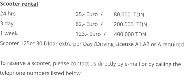 Scooter rental 24 hrs				25,- Euro  /        80.000  TDN 3 day				62,- Euro  /        200.000  TDN1 week				123,- Euro  /      400.000 TDN Scooter 125cc 30 DInar extra per Day /Driving License A1,A2 or A requiredTo reserve a scooter, please contact us directly by e-mail or by calling the telephone numbers listed below