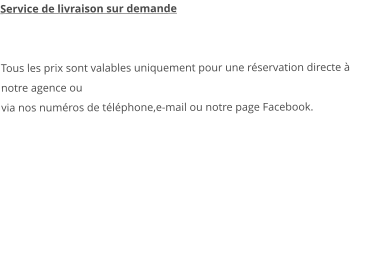 Service de livraison sur demande   Tous les prix sont valables uniquement pour une réservation directe à notre agence ou via nos numéros de téléphone,e-mail ou notre page Facebook.   