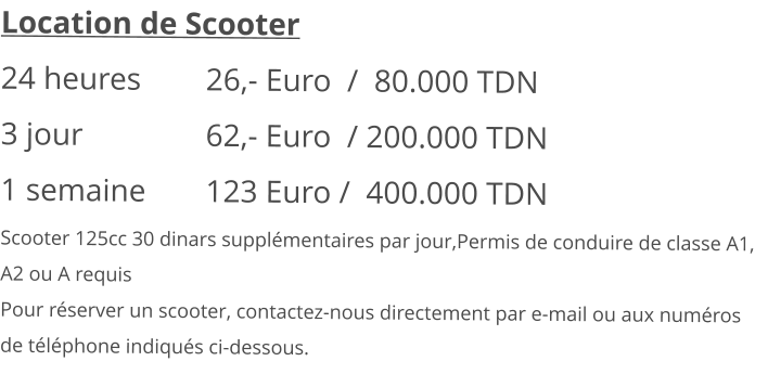 Location de Scooter 24 heures 		26,- Euro  /  80.000 TDN3 jour			62,- Euro  / 200.000 TDN 1 semaine 		123 Euro /  400.000 TDN Scooter 125cc 30 dinars supplémentaires par jour,Permis de conduire de classe A1, A2 ou A requisPour réserver un scooter, contactez-nous directement par e-mail ou aux numéros de téléphone indiqués ci-dessous.