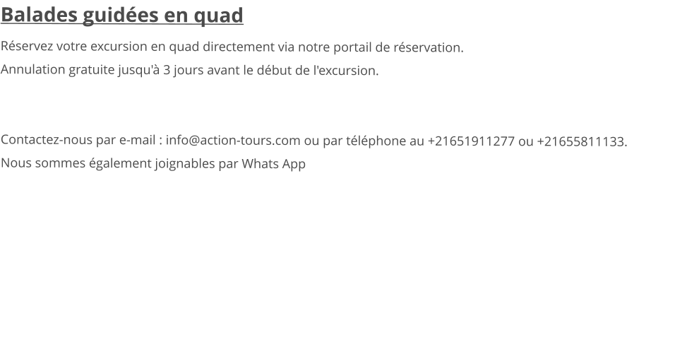 Balades guidées en quad Réservez votre excursion en quad directement via notre portail de réservation. Annulation gratuite jusqu'à 3 jours avant le début de l'excursion.    Contactez-nous par e-mail : info@action-tours.com ou par téléphone au +21651911277 ou +21655811133.  Nous sommes également joignables par Whats App