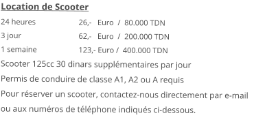 Location de Scooter 24 heures 		26,-   Euro  /  80.000 TDN3 jour			62,-   Euro  /  200.000 TDN 1 semaine 		123,- Euro /  400.000 TDN Scooter 125cc 30 dinars supplémentaires par jourPermis de conduire de classe A1, A2 ou A requis Pour réserver un scooter, contactez-nous directement par e-mail ou aux numéros de téléphone indiqués ci-dessous.