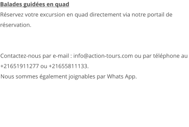 Balades guidées en quad Réservez votre excursion en quad directement via notre portail de réservation.   Contactez-nous par e-mail : info@action-tours.com ou par téléphone au +21651911277 ou +21655811133.  Nous sommes également joignables par Whats App.  